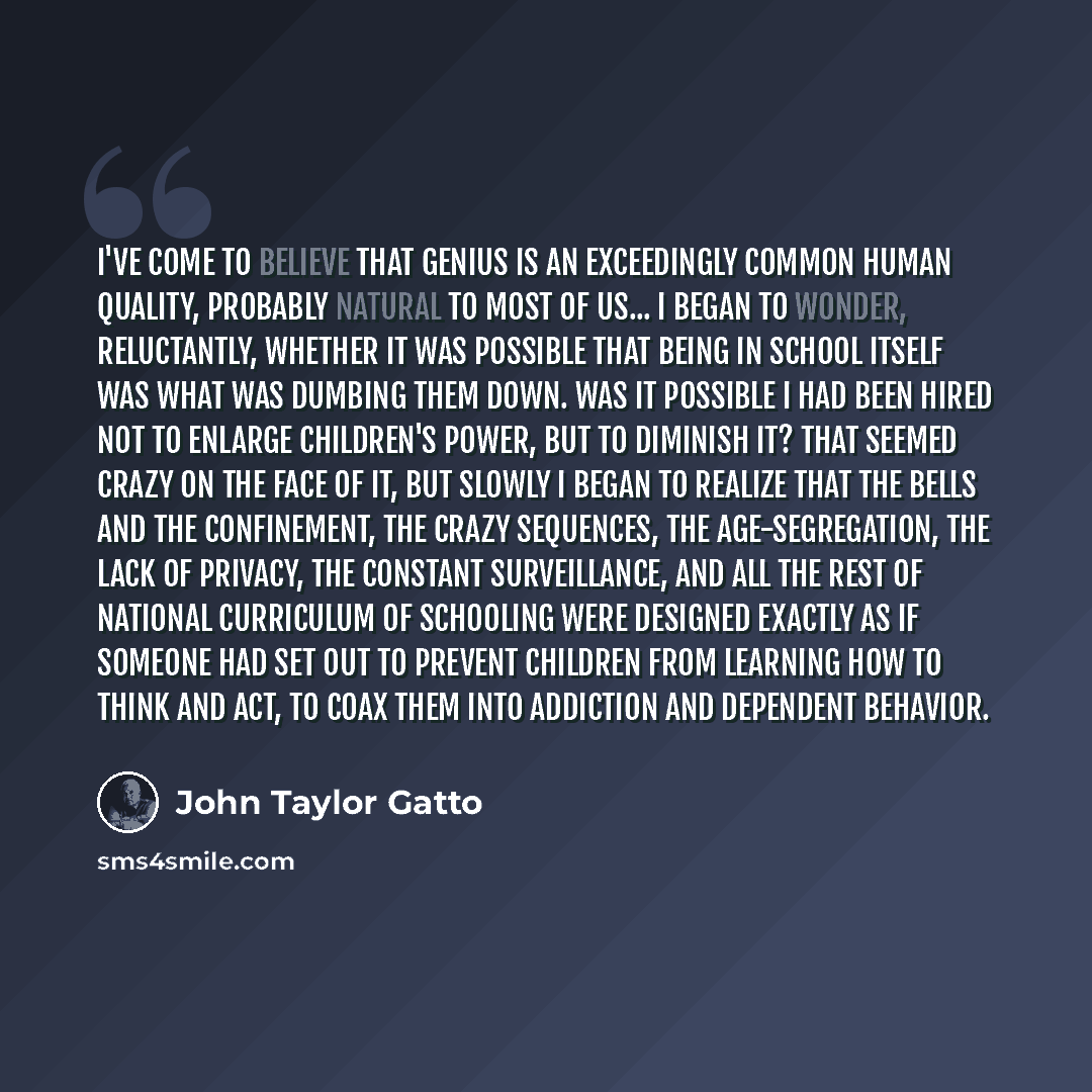 “I've come to believe that genius is an exceedingly common human quality, probably natural to most of us... I began to wonder, reluctantly, whether it was possible that being in school itself was what was dumbing them down. Was it possible I had been hired not to enlarge children's power, but to…” quote by John Taylor Gatto
