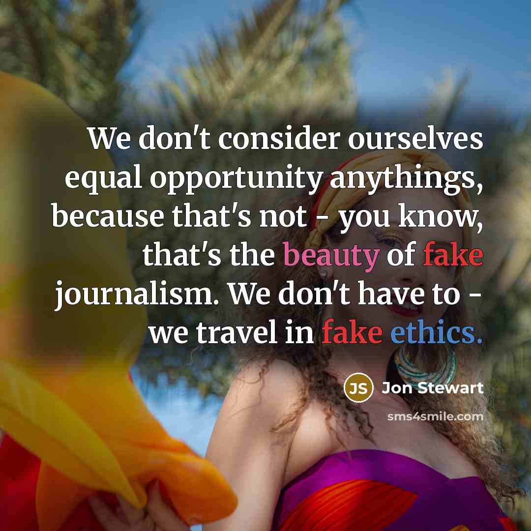 “We don't consider ourselves equal opportunity anythings, because that's not - you know, that's the beauty of fake journalism. We don't have to - we travel in fake ethics.” quote by Jon Stewart
