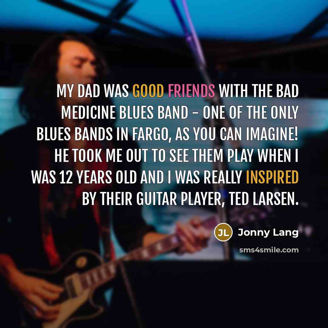 “My dad was good friends with the Bad Medicine Blues Band - one of the only blues bands in Fargo, as you can imagine! He took me out to see them play when I was 12 years old and I was really inspired by their guitar player, Ted Larsen.” quote by Jonny Lang