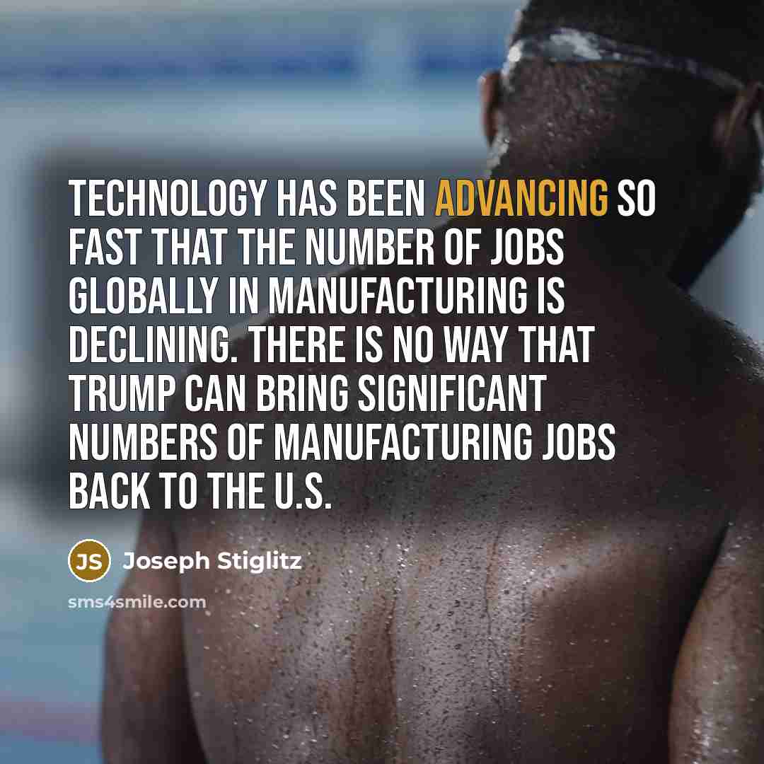 “Technology has been advancing so fast that the number of jobs globally in manufacturing is declining. There is no way that Trump can bring significant numbers of manufacturing jobs back to the U.S.” quote by Joseph Stiglitz