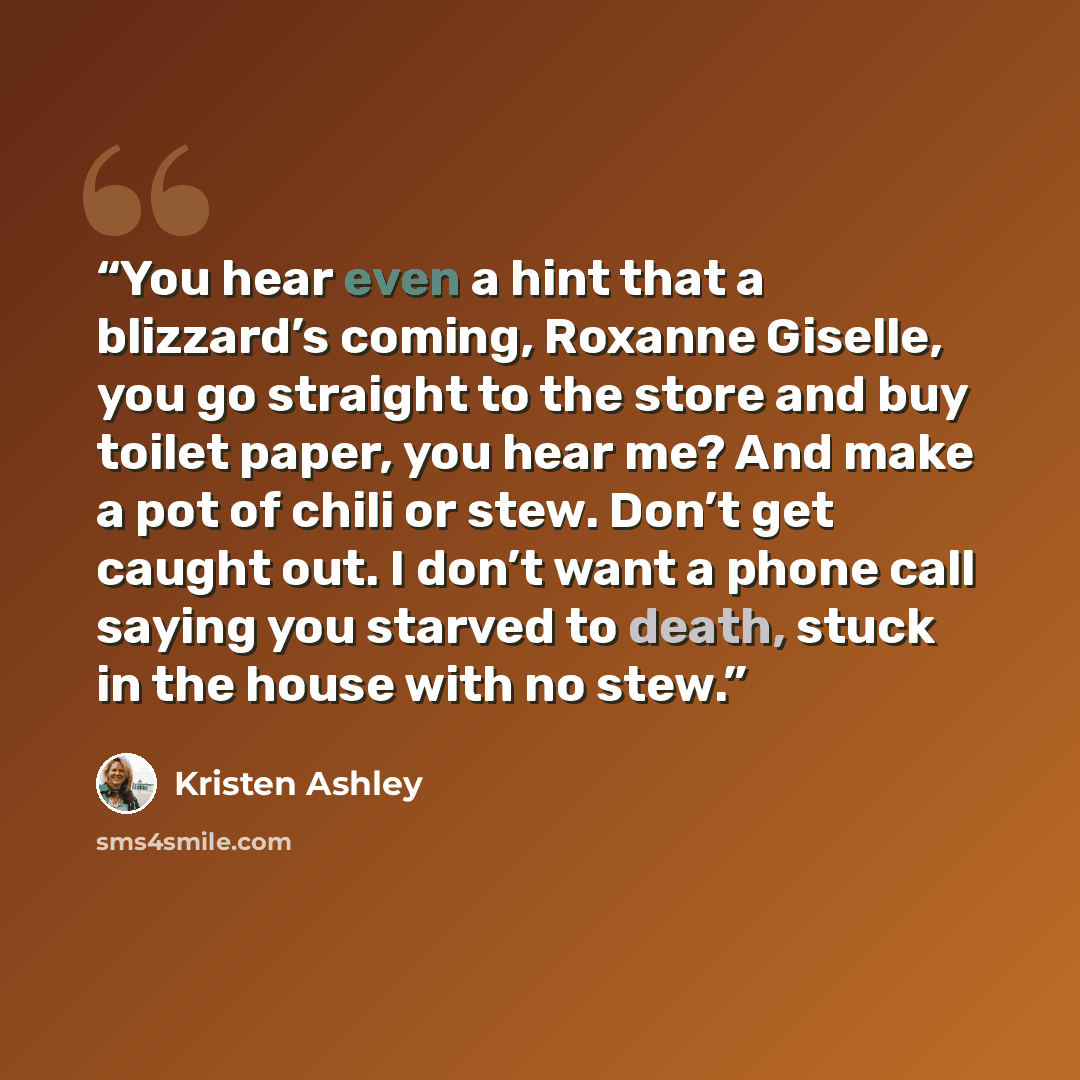 “You hear even a hint that a blizzard’s coming, Roxanne Giselle, you go straight to the store and buy toilet paper, you hear me? And make a pot of chili or stew. Don’t get caught out. I don’t want a phone call saying you starved to death, stuck in the house with no stew.” quote by Kristen Ashley