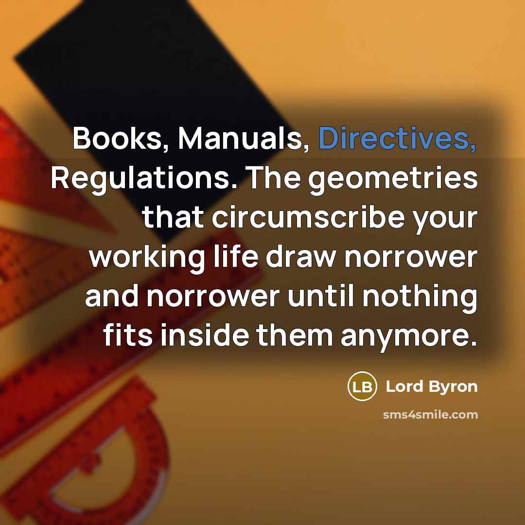 “Books, Manuals, Directives, Regulations. The geometries that circumscribe your working life draw norrower and norrower until nothing fits inside them anymore.” quote by Lord Byron