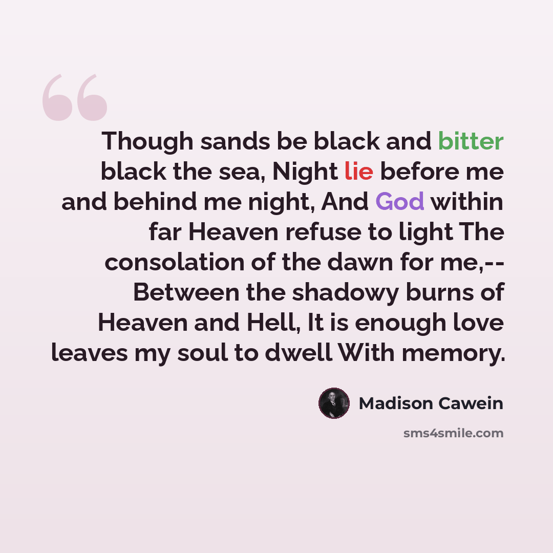 “Though sands be black and bitter black the sea, Night lie before me and behind me night, And God within far Heaven refuse to light The consolation of the dawn for me,-- Between the shadowy burns of Heaven and Hell, It is enough love leaves my soul to dwell With memory.” quote by Madison Cawein