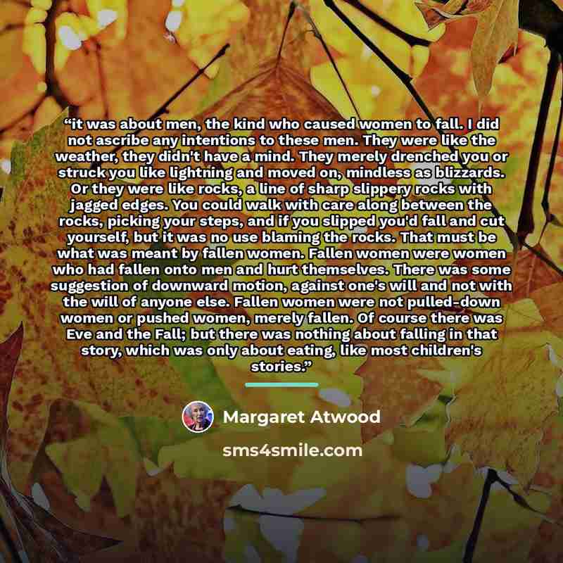 “it was about men, the kind who caused women to fall. I did not ascribe any intentions to these men. They were like the weather, they didn't have a mind. They merely drenched you or struck you like lightning and moved on, mindless as blizzards. Or they were like rocks, a line of sharp slippery…” quote by Margaret Atwood