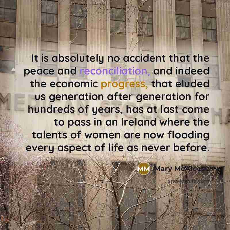 “It is absolutely no accident that the peace and reconciliation, and indeed the economic progress, that eluded us generation after generation for hundreds of years, has at last come to pass in an Ireland where the talents of women are now flooding every aspect of life as never before.” quote by Mary McAleese