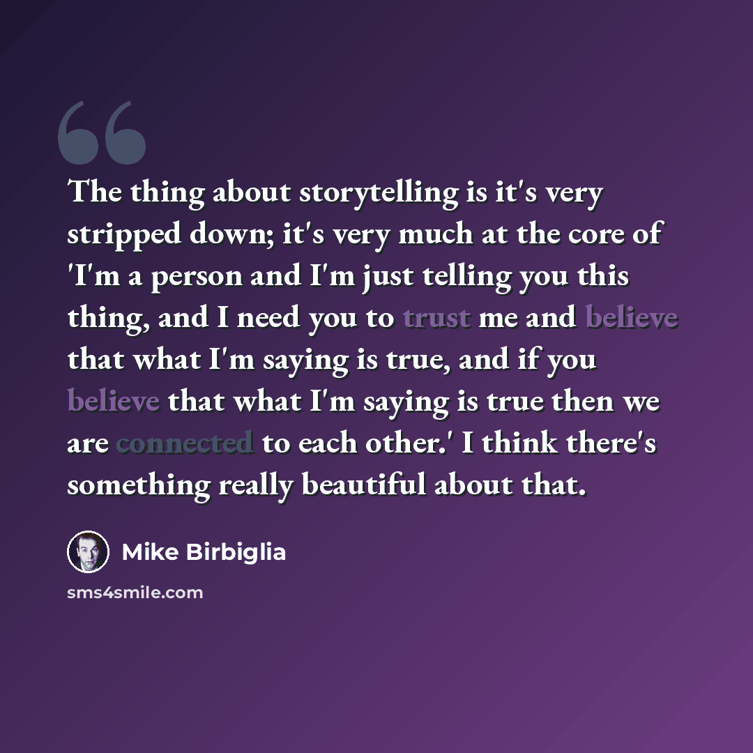 “The thing about storytelling is it's very stripped down; it's very much at the core of 'I'm a person and I'm just telling you this thing, and I need you to trust me and believe that what I'm saying is true, and if you believe that what I'm saying is true then we are connected to each other.' I…” quote by Mike Birbiglia
