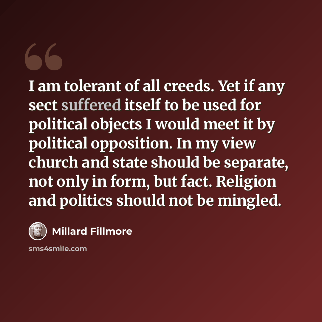 “I am tolerant of all creeds. Yet if any sect suffered itself to be used for political objects I would meet it by political opposition. In my view church and state should be separate, not only in form, but fact. Religion and politics should not be mingled.” quote by Millard Fillmore