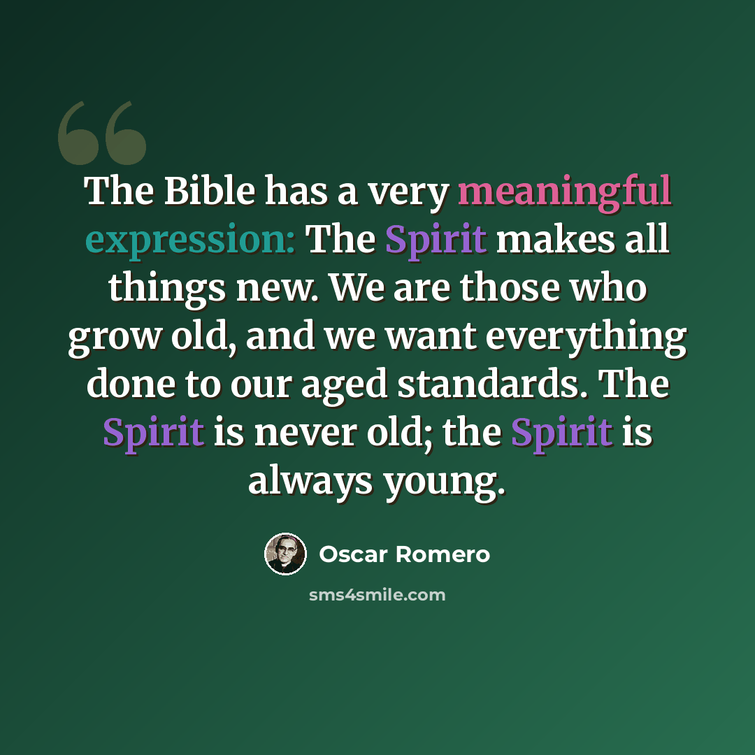 “The Bible has a very meaningful expression: The Spirit makes all things new. We are those who grow old, and we want everything done to our aged standards. The Spirit is never old; the Spirit is always young.” quote by Oscar Romero
