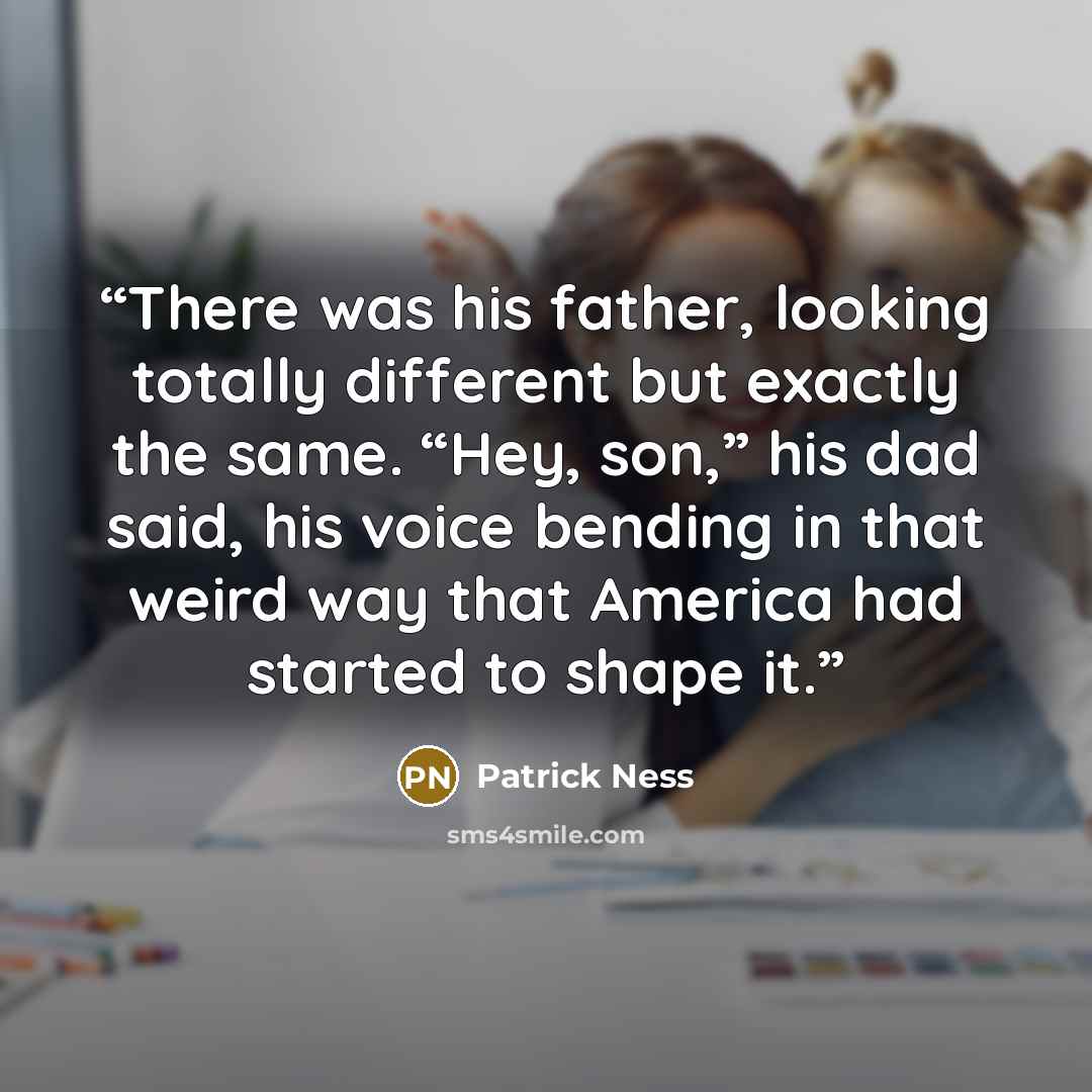 “There was his father, looking totally different but exactly the same. “Hey, son,” his dad said, his voice bending in that weird way that America had started to shape it.” quote by Patrick Ness
