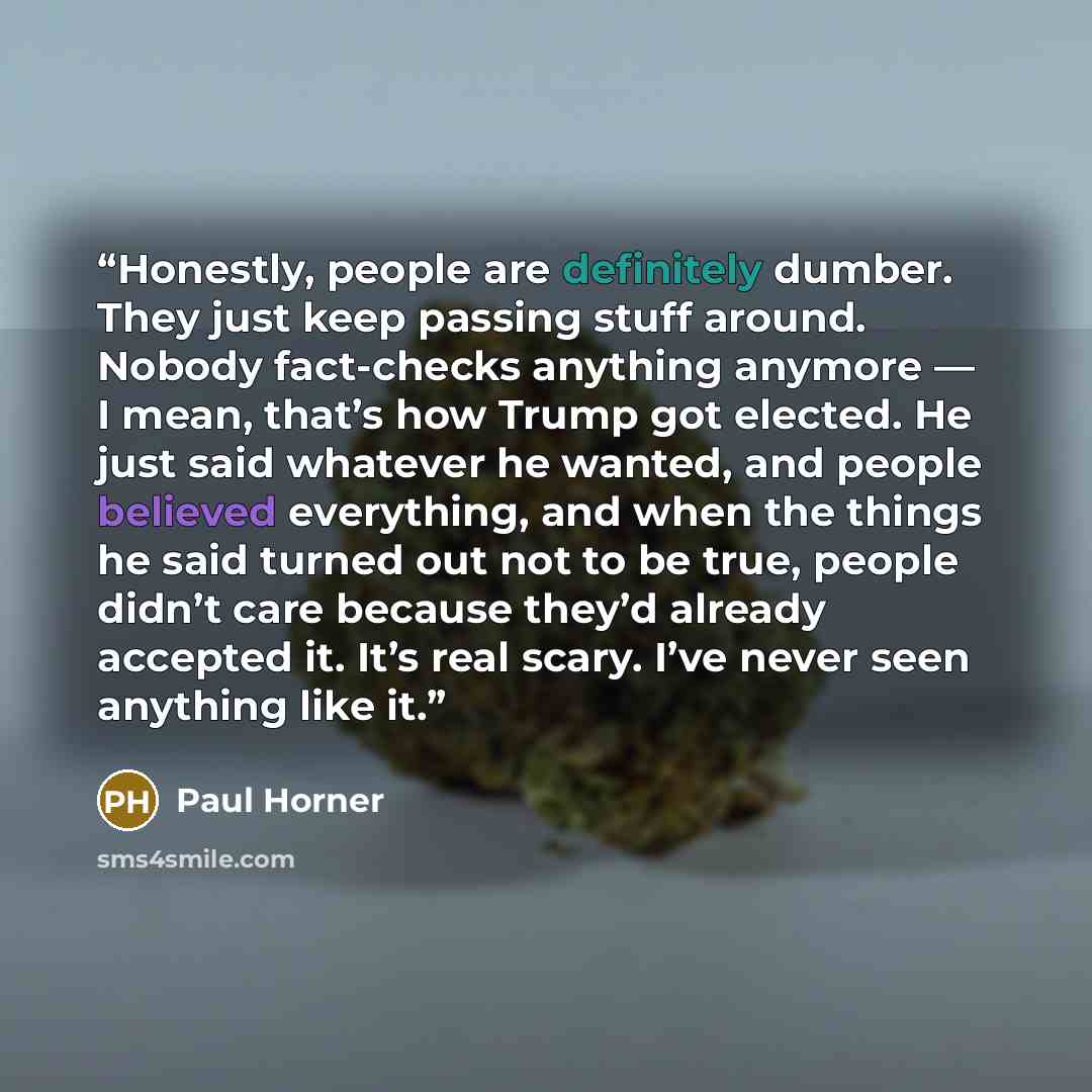 “Honestly, people are definitely dumber. They just keep passing stuff around. Nobody fact-checks anything anymore — I mean, that’s how Trump got elected. He just said whatever he wanted, and people believed everything, and when the things he said turned out not to be true, people didn’t care…” quote by Paul Horner