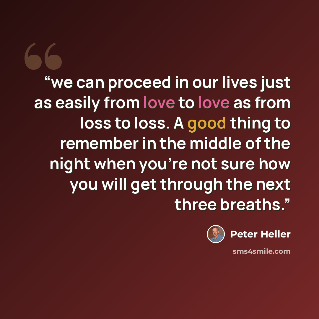 “we can proceed in our lives just as easily from love to love as from loss to loss. A good thing to remember in the middle of the night when you’re not sure how you will get through the next three breaths.” quote by Peter Heller