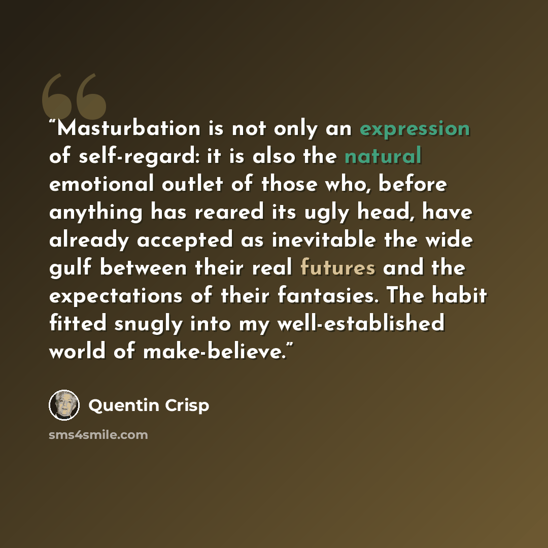 “Masturbation is not only an expression of self-regard: it is also the natural emotional outlet of those who, before anything has reared its ugly head, have already accepted as inevitable the wide gulf between their real futures and the expectations of their fantasies. The habit fitted snugly into…” quote by Quentin Crisp