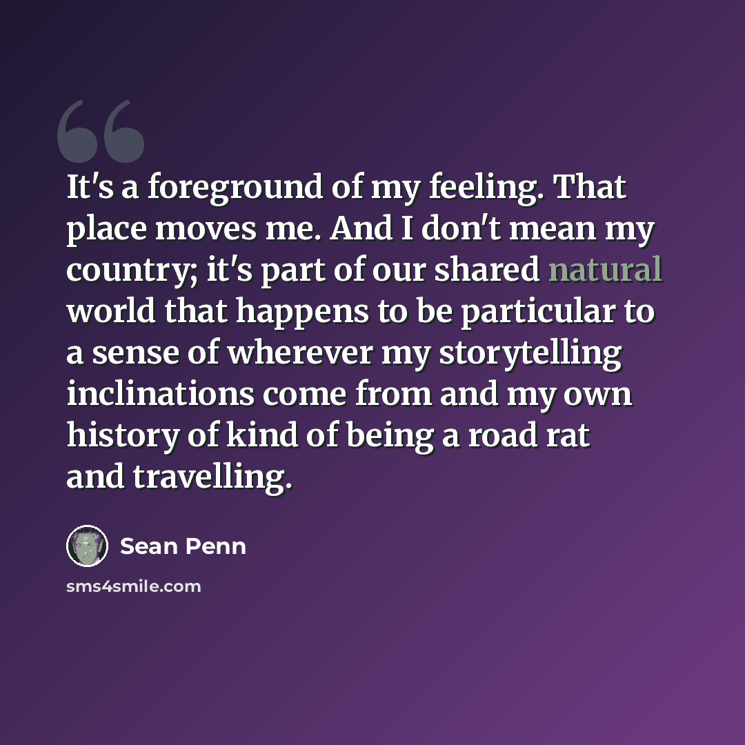 “It's a foreground of my feeling. That place moves me. And I don't mean my country; it's part of our shared natural world that happens to be particular to a sense of wherever my storytelling inclinations come from and my own history of kind of being a road rat and travelling.” quote by Sean Penn