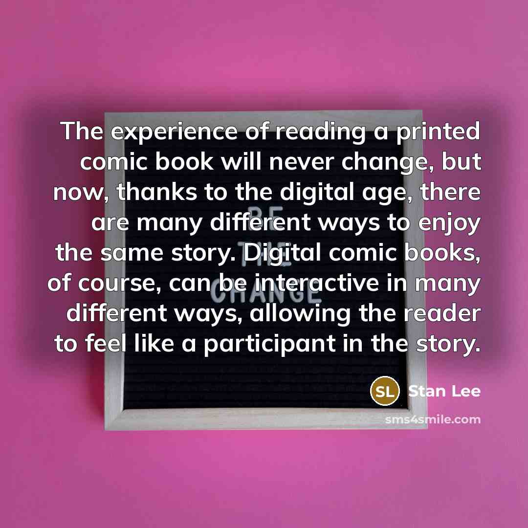 “The experience of reading a printed comic book will never change, but now, thanks to the digital age, there are many different ways to enjoy the same story. Digital comic books, of course, can be interactive in many different ways, allowing the reader to feel like a participant in the story.” quote by Stan Lee