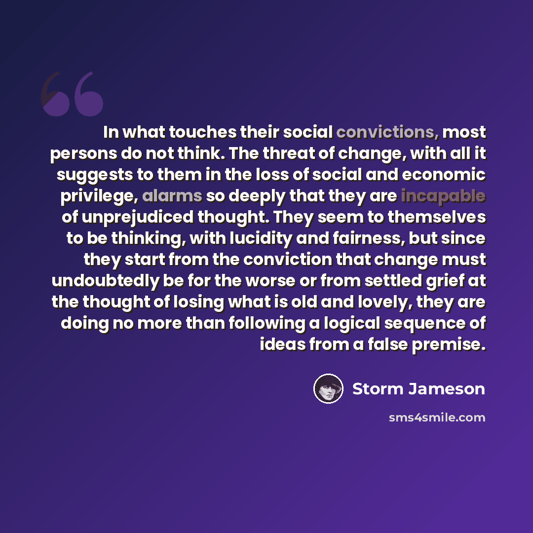 “In what touches their social convictions, most persons do not think. The threat of change, with all it suggests to them in the loss of social and economic privilege, alarms so deeply that they are incapable of unprejudiced thought. They seem to themselves to be thinking, with lucidity and…” quote by Storm Jameson
