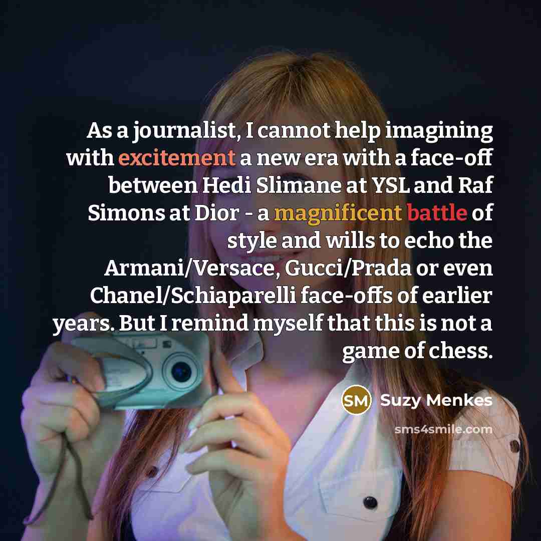 “As a journalist, I cannot help imagining with excitement a new era with a face-off between Hedi Slimane at YSL and Raf Simons at Dior - a magnificent battle of style and wills to echo the Armani/Versace, Gucci/Prada or even Chanel/Schiaparelli face-offs of earlier years. But I remind myself that…” quote by Suzy Menkes