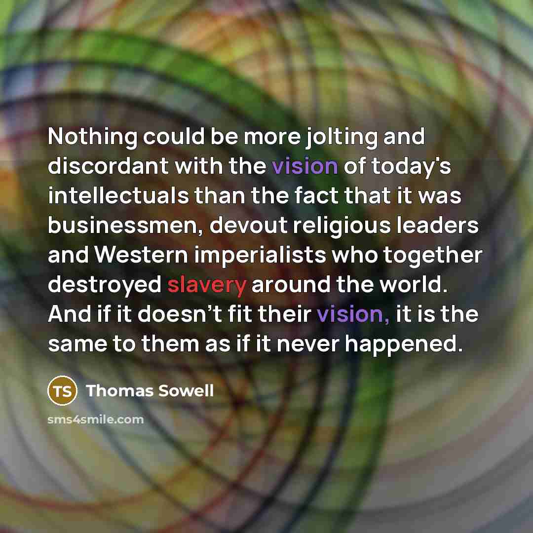 “Nothing could be more jolting and discordant with the vision of today's intellectuals than the fact that it was businessmen, devout religious leaders and Western imperialists who together destroyed slavery around the world. And if it doesn't fit their vision, it is the same to them as if it never…” quote by Thomas Sowell