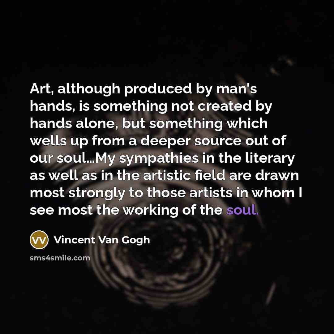 “Art, although produced by man's hands, is something not created by hands alone, but something which wells up from a deeper source out of our soul…My sympathies in the literary as well as in the artistic field are drawn most strongly to those artists in whom I see most the working of the soul.” quote by Vincent Van Gogh