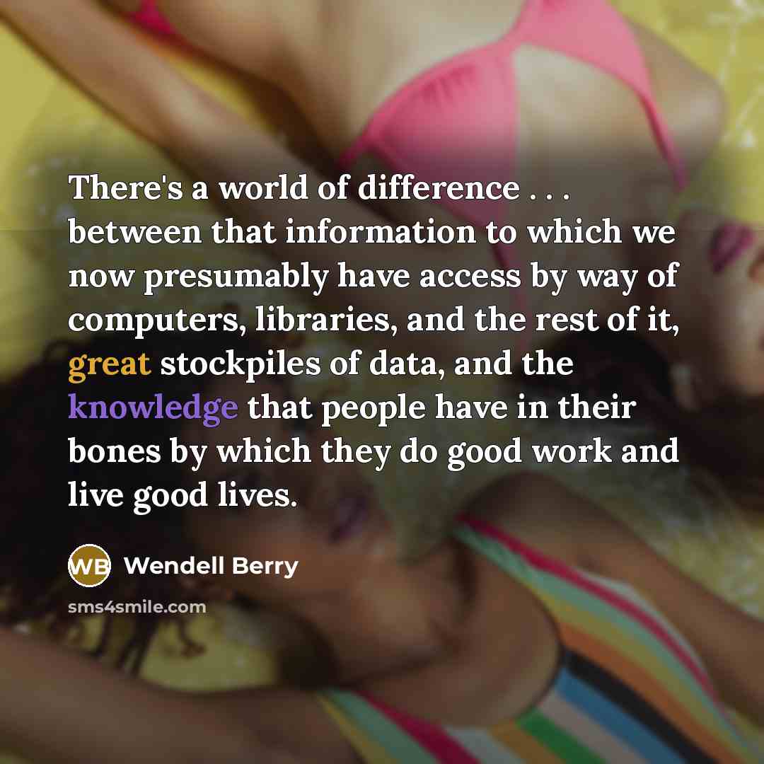 “There's a world of difference . . . between that information to which we now presumably have access by way of computers, libraries, and the rest of it, great stockpiles of data, and the knowledge that people have in their bones by which they do good work and live good lives.” quote by Wendell Berry