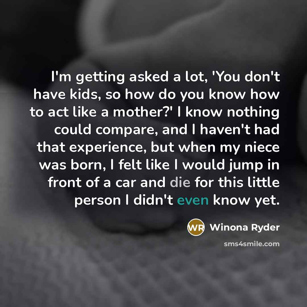 “I'm getting asked a lot, 'You don't have kids, so how do you know how to act like a mother?' I know nothing could compare, and I haven't had that experience, but when my niece was born, I felt like I would jump in front of a car and die for this little person I didn't even know yet.” quote by Winona Ryder