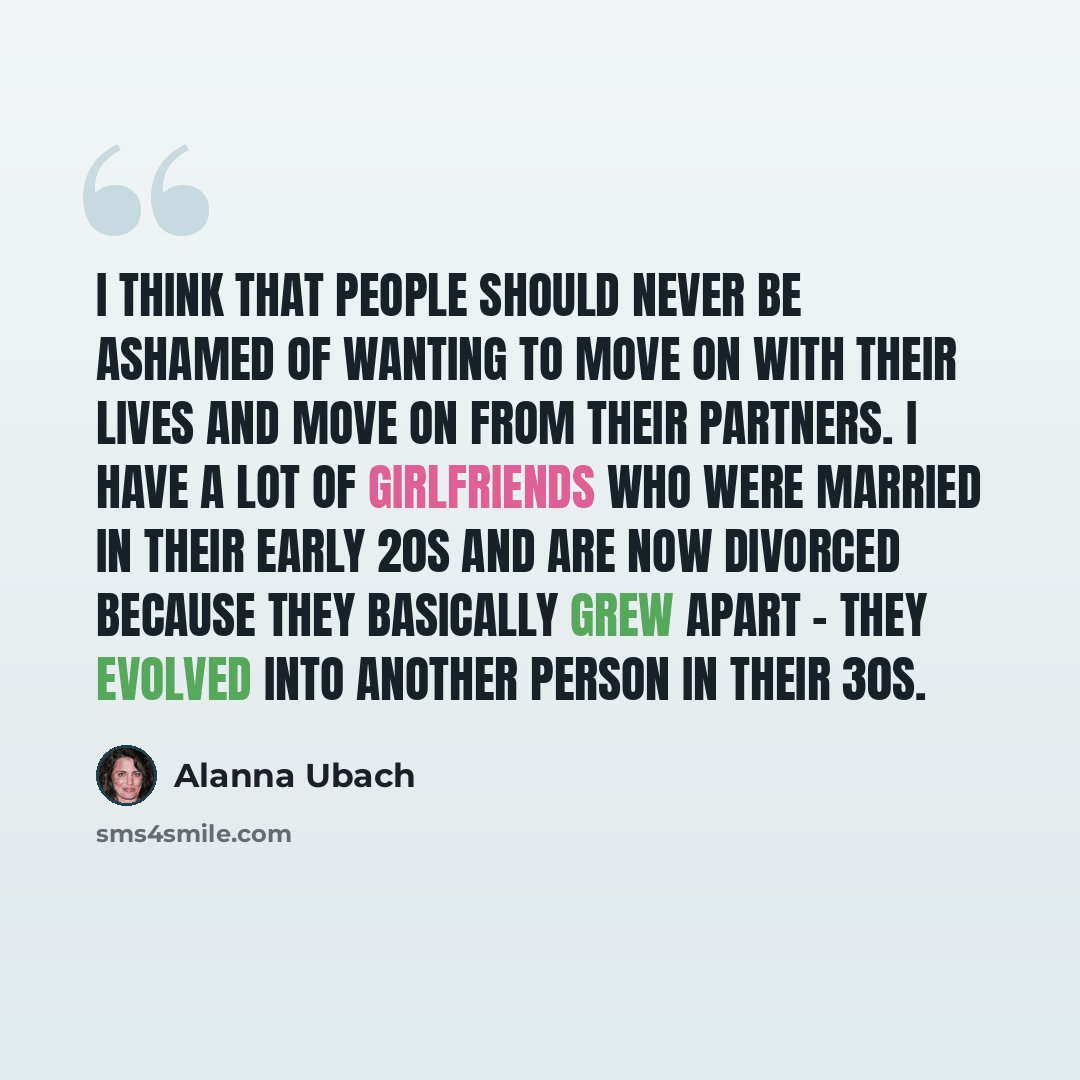 “I think that people should never be ashamed of wanting to move on with their lives and move on from their partners. I have a lot of girlfriends who were married in their early 20s and are now divorced because they basically grew apart - they evolved into another person in their 30s.” quote by Alanna Ubach
