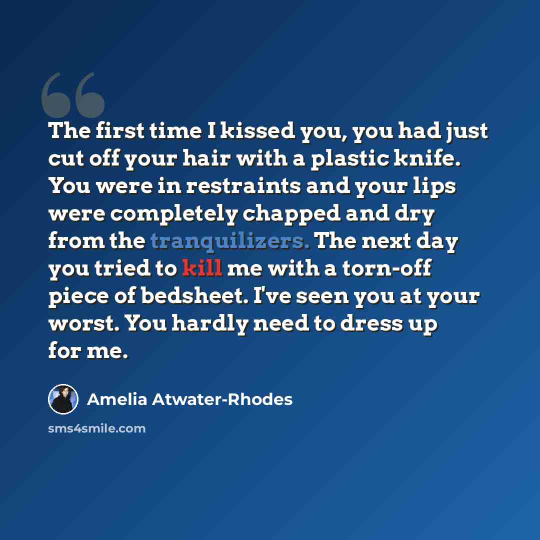 “The first time I kissed you, you had just cut off your hair with a plastic knife. You were in restraints and your lips were completely chapped and dry from the tranquilizers. The next day you tried to kill me with a torn-off piece of bedsheet. I've seen you at your worst. You hardly need to dress…” quote by Amelia Atwater-Rhodes