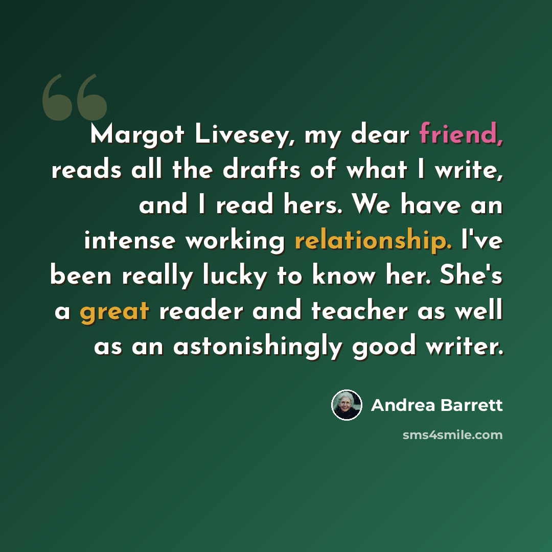 “Margot Livesey, my dear friend, reads all the drafts of what I write, and I read hers. We have an intense working relationship. I've been really lucky to know her. She's a great reader and teacher as well as an astonishingly good writer.” quote by Andrea Barrett