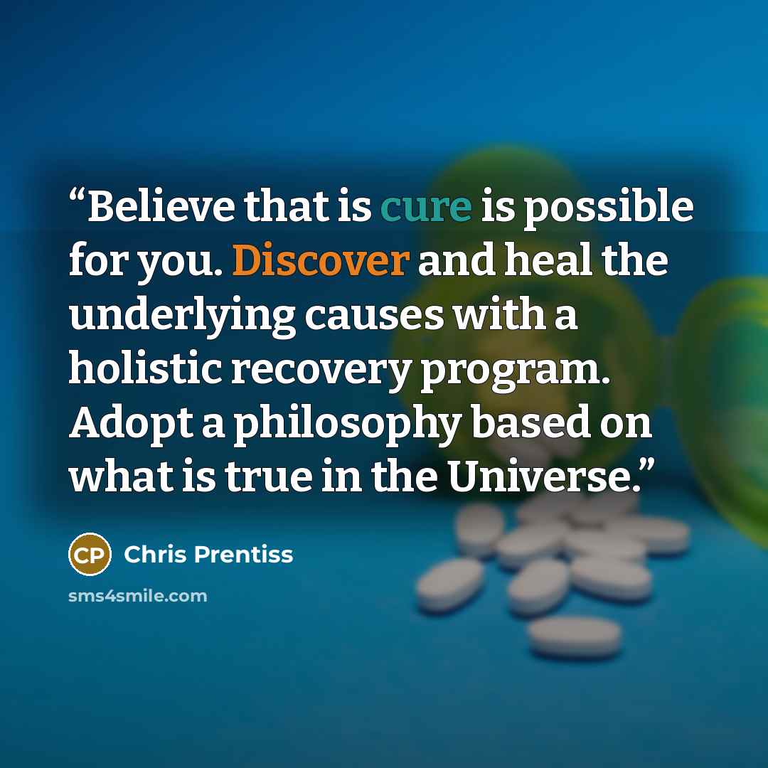 “Believe that is cure is possible for you. Discover and heal the underlying causes with a holistic recovery program. Adopt a philosophy based on what is true in the Universe.” quote by Chris Prentiss