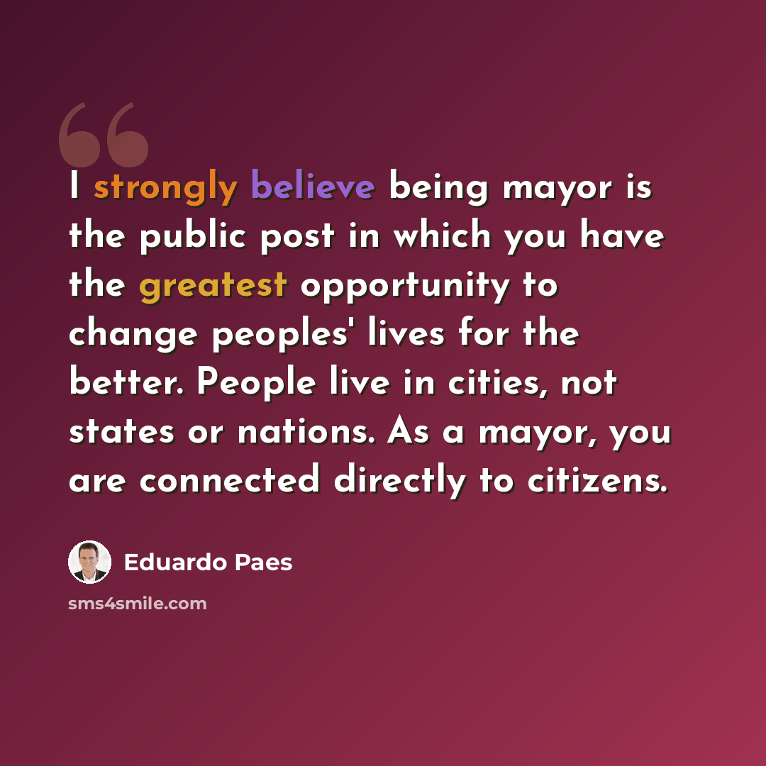 “I strongly believe being mayor is the public post in which you have the greatest opportunity to change peoples' lives for the better. People live in cities, not states or nations. As a mayor, you are connected directly to citizens.” quote by Eduardo Paes