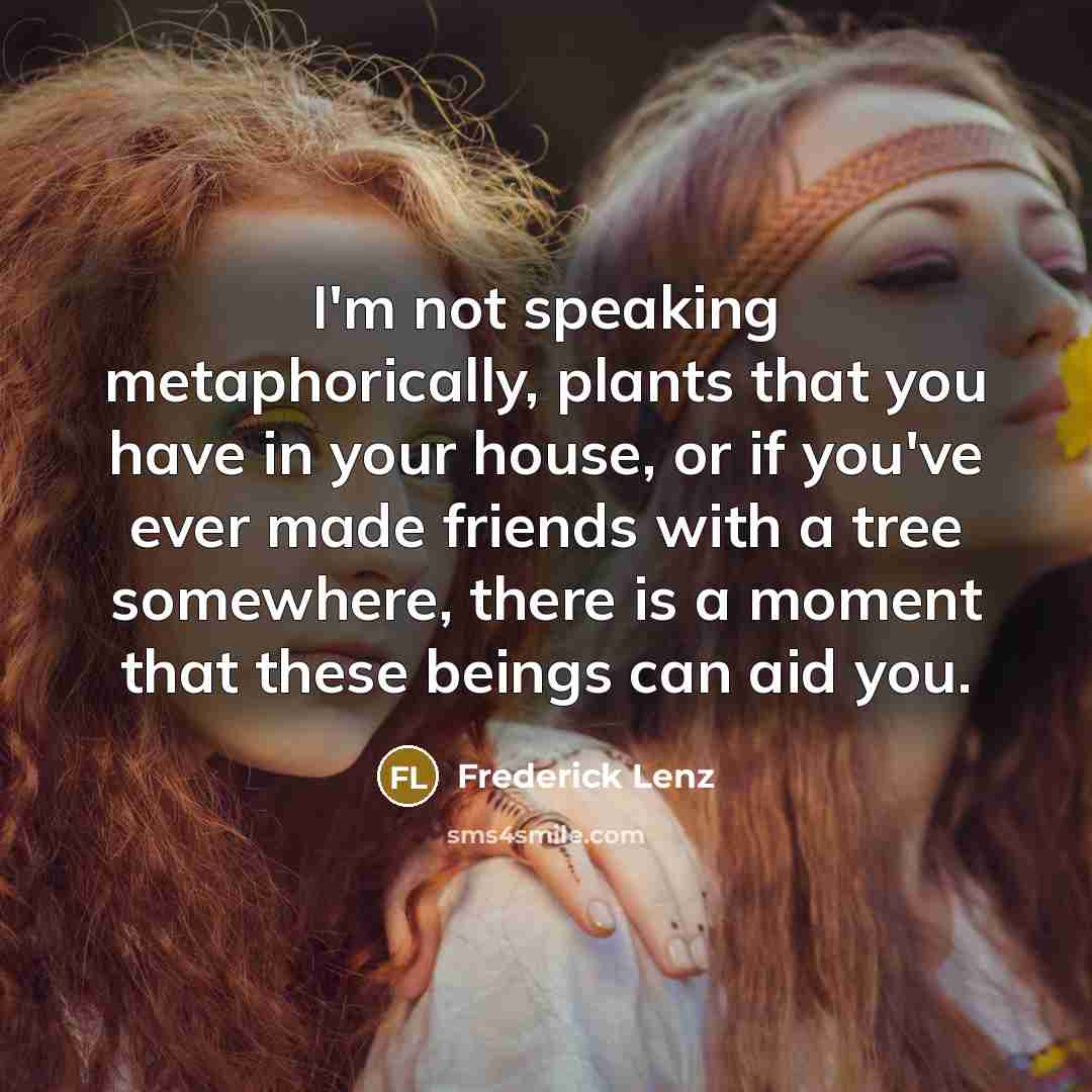 “I'm not speaking metaphorically, plants that you have in your house, or if you've ever made friends with a tree somewhere, there is a moment that these beings can aid you.” quote by Frederick Lenz