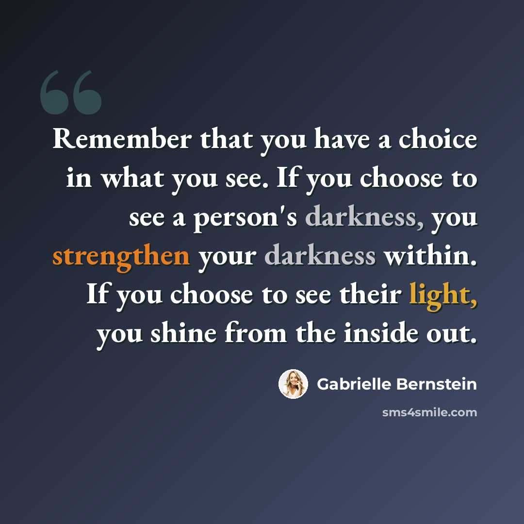 “Remember that you have a choice in what you see. If you choose to see a person's darkness, you strengthen your darkness within. If you choose to see their light, you shine from the inside out.” quote by Gabrielle Bernstein