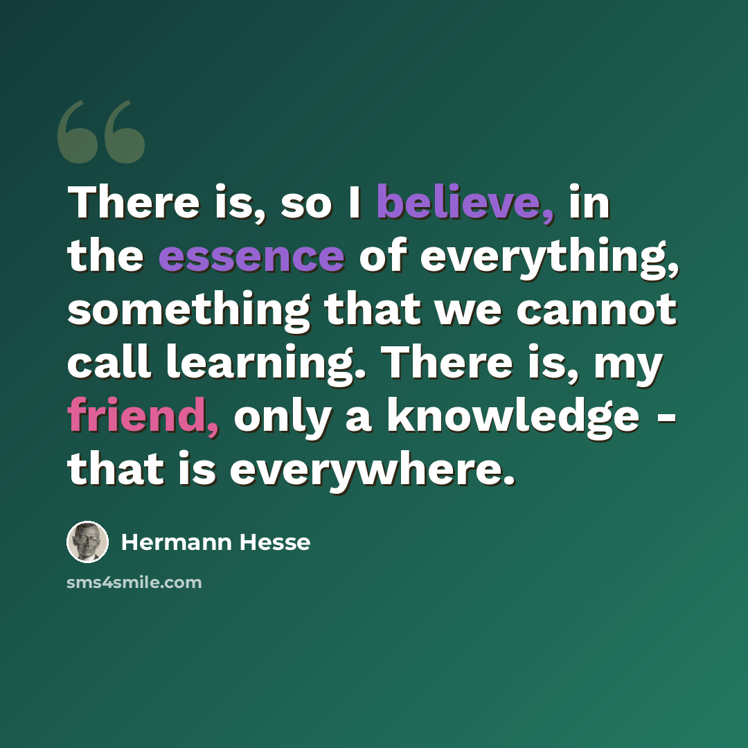 “There is, so I believe, in the essence of everything, something that we cannot call learning. There is, my friend, only a knowledge - that is everywhere.” quote by Hermann Hesse