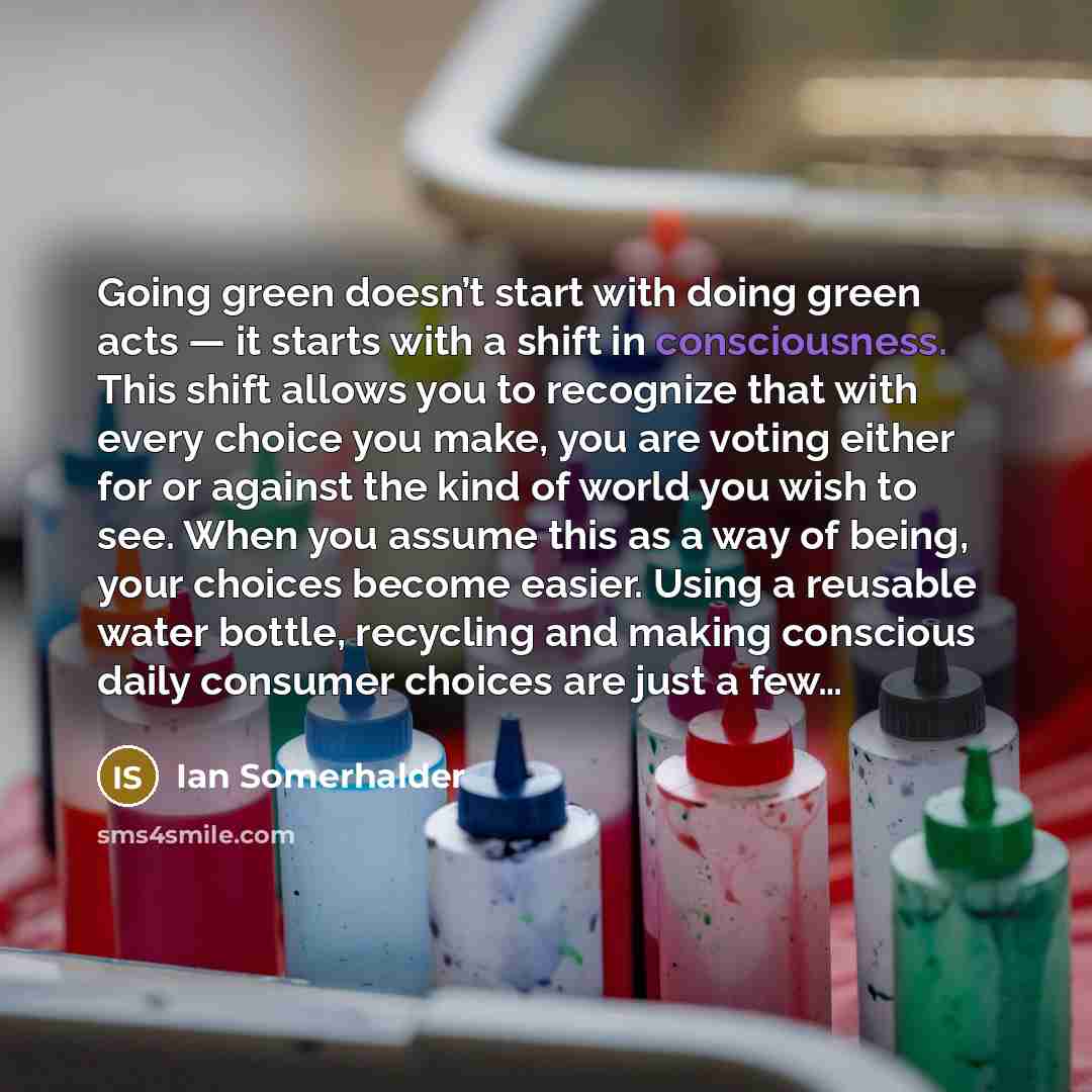 “Going green doesn’t start with doing green acts — it starts with a shift in consciousness. This shift allows you to recognize that with every choice you make, you are voting either for or against the kind of world you wish to see. When you assume this as a way of being, your choices become easier…” quote by Ian Somerhalder