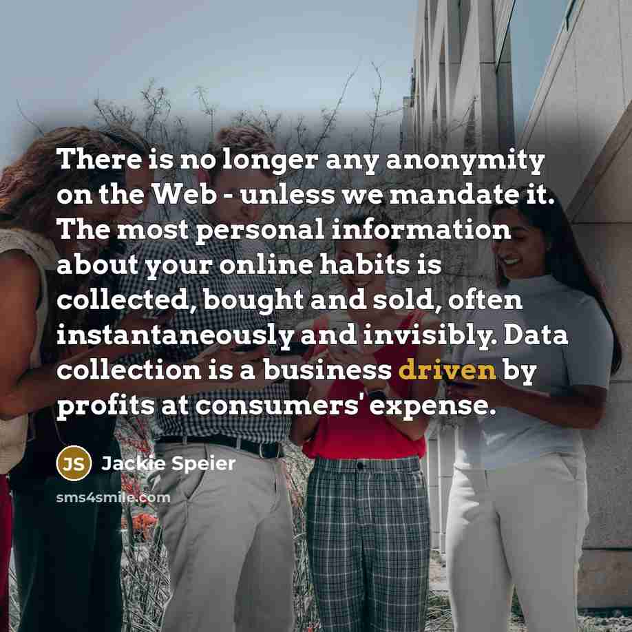 “There is no longer any anonymity on the Web - unless we mandate it. The most personal information about your online habits is collected, bought and sold, often instantaneously and invisibly. Data collection is a business driven by profits at consumers' expense.” quote by Jackie Speier