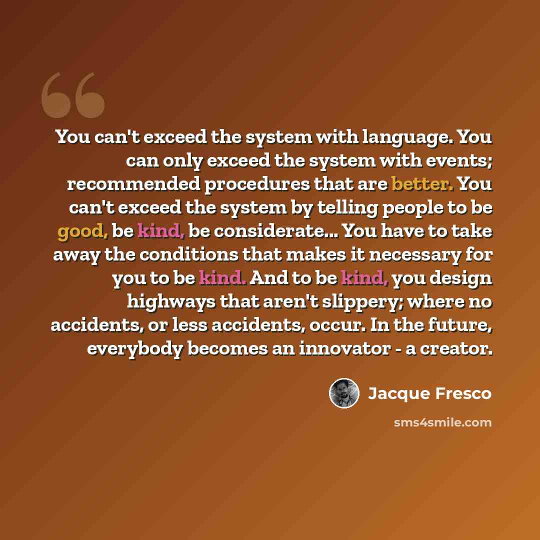 “You can't exceed the system with language. You can only exceed the system with events; recommended procedures that are better. You can't exceed the system by telling people to be good, be kind, be considerate... You have to take away the conditions that makes it necessary for you to be kind. And…” quote by Jacque Fresco