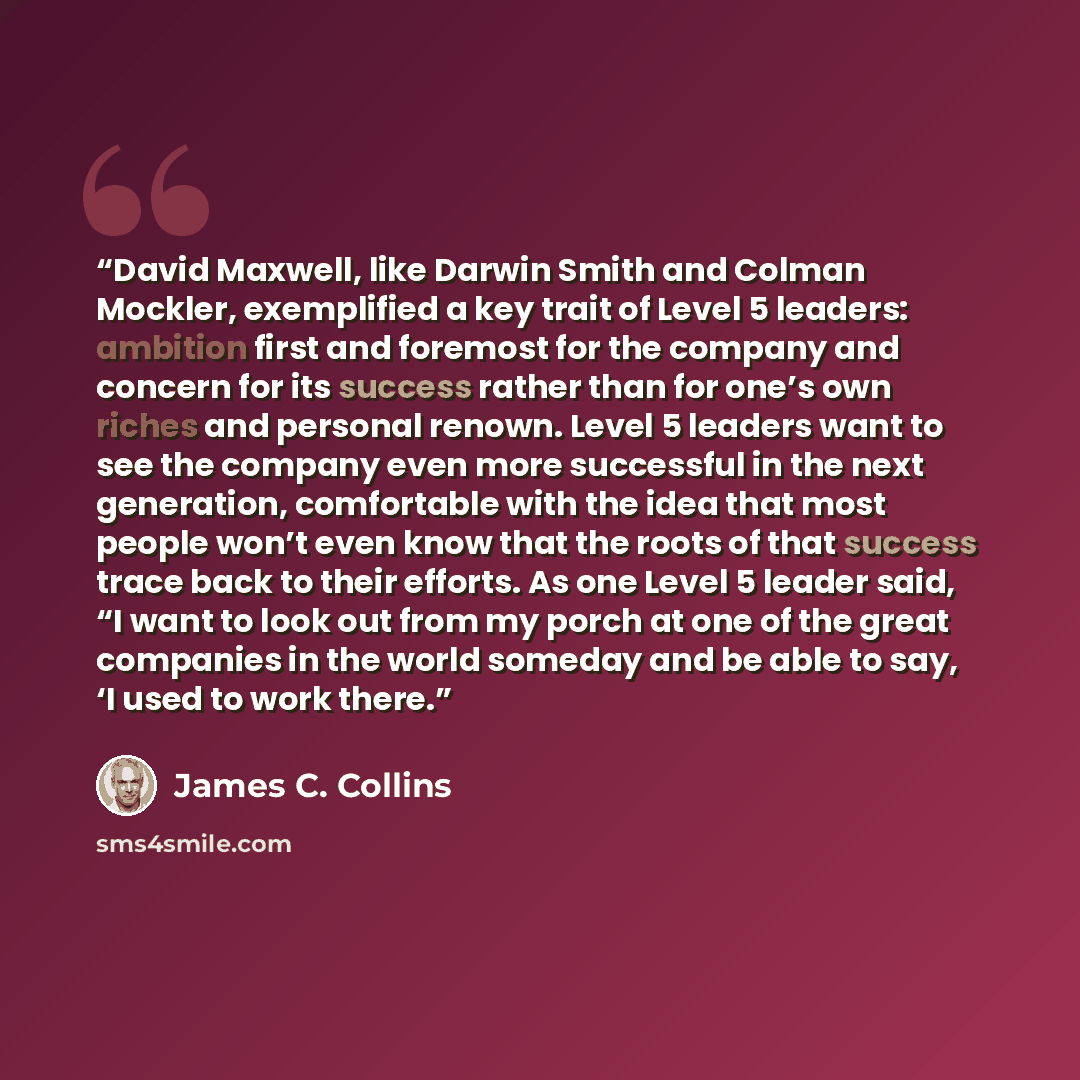 “David Maxwell, like Darwin Smith and Colman Mockler, exemplified a key trait of Level 5 leaders: ambition first and foremost for the company and concern for its success rather than for one’s own riches and personal renown. Level 5 leaders want to see the company even more successful in the next…” quote by James C. Collins