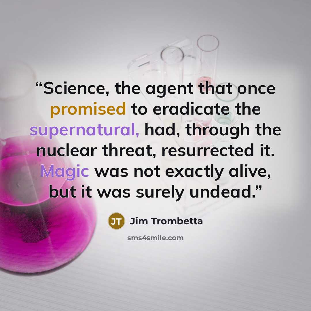 “Science, the agent that once promised to eradicate the supernatural, had, through the nuclear threat, resurrected it. Magic was not exactly alive, but it was surely undead.” quote by Jim Trombetta