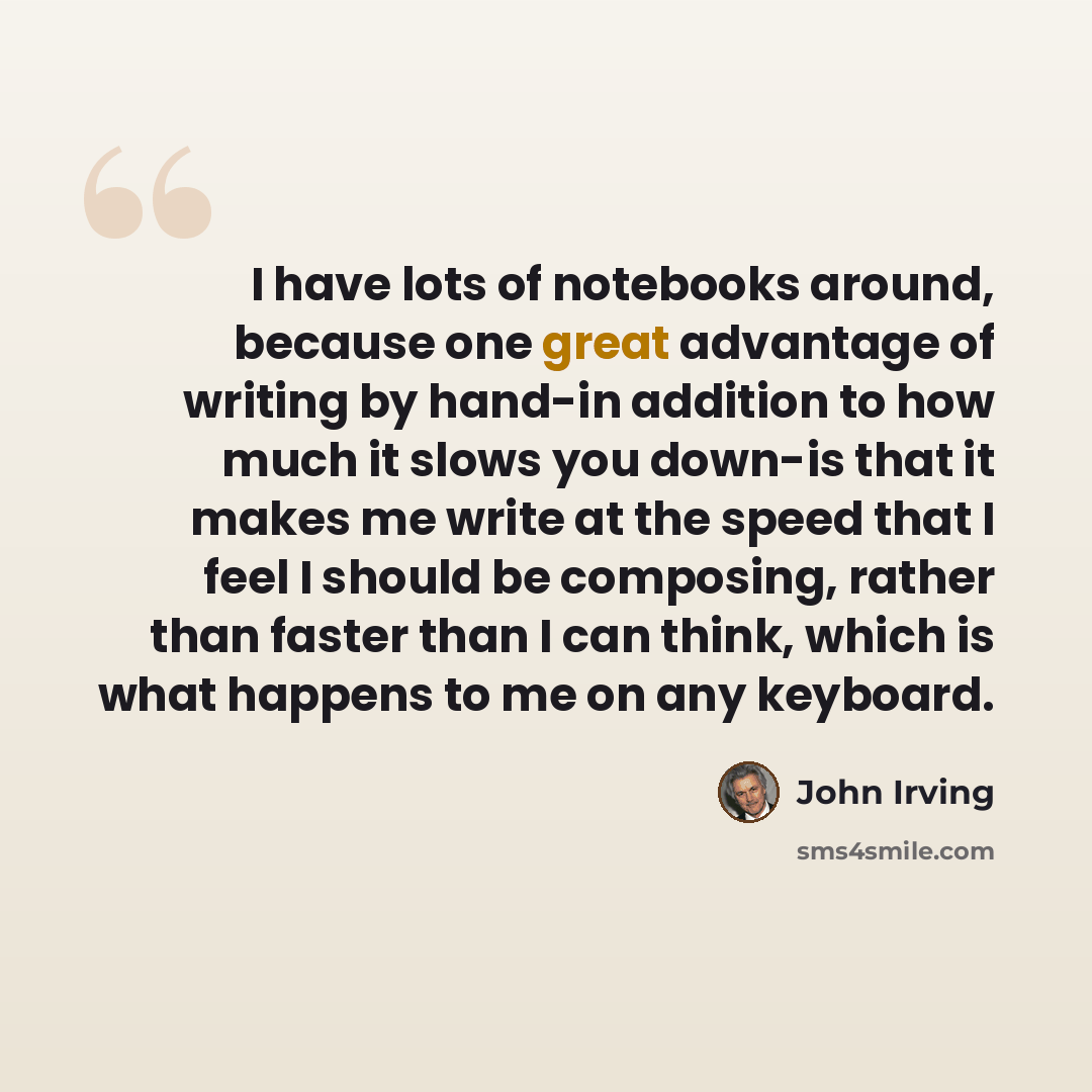 “I have lots of notebooks around, because one great advantage of writing by hand-in addition to how much it slows you down-is that it makes me write at the speed that I feel I should be composing, rather than faster than I can think, which is what happens to me on any keyboard.” quote by John Irving
