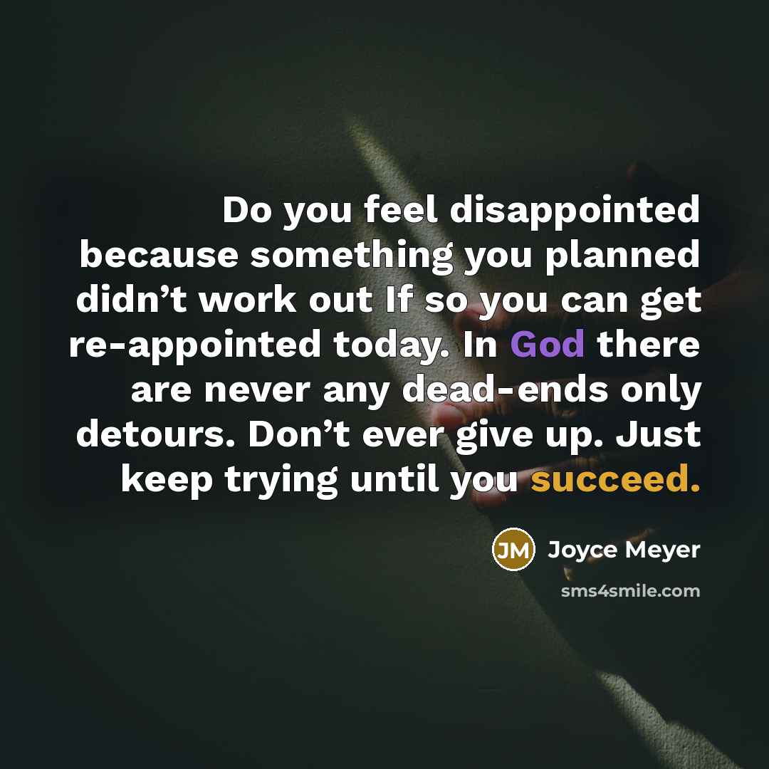 “Do you feel disappointed because something you planned didn’t work out If so you can get re-appointed today. In God there are never any dead-ends only detours. Don’t ever give up. Just keep trying until you succeed.” quote by Joyce Meyer