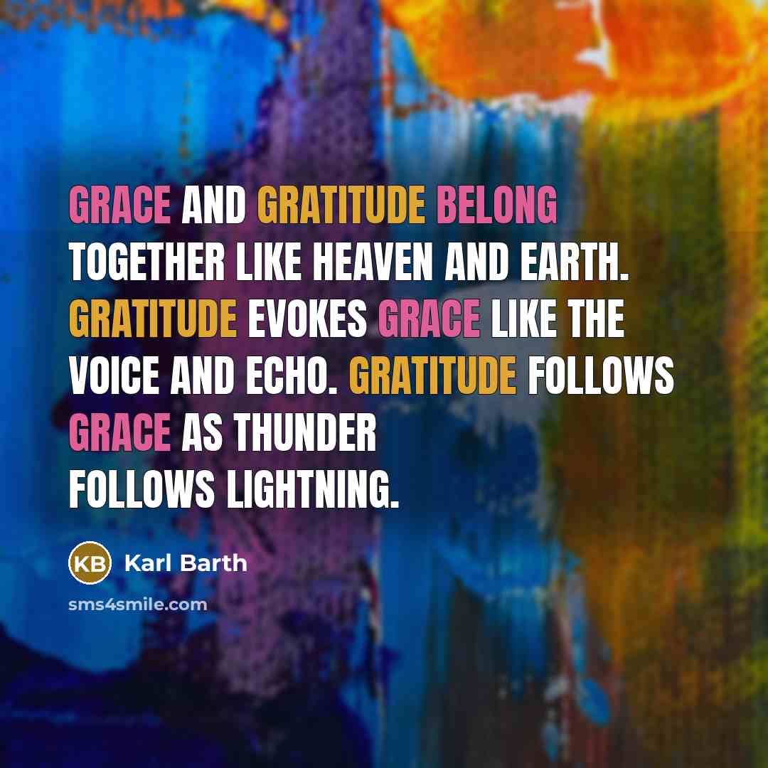 “Grace and gratitude belong together like heaven and earth. Gratitude evokes grace like the voice and echo. Gratitude follows grace as thunder follows lightning.” quote by Karl Barth