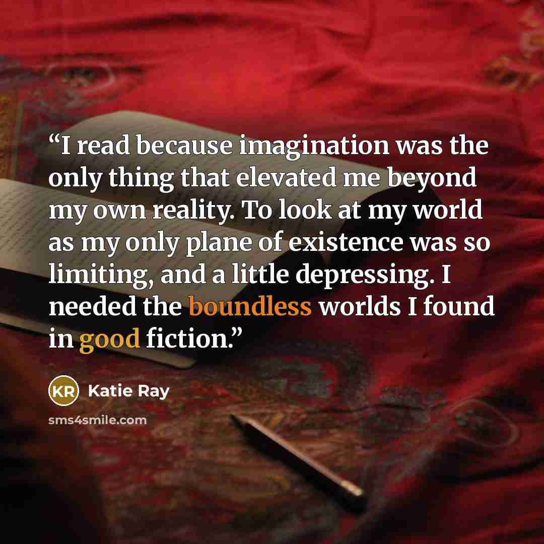 “I read because imagination was the only thing that elevated me beyond my own reality. To look at my world as my only plane of existence was so limiting, and a little depressing. I needed the boundless worlds I found in good fiction.” quote by Katie Ray