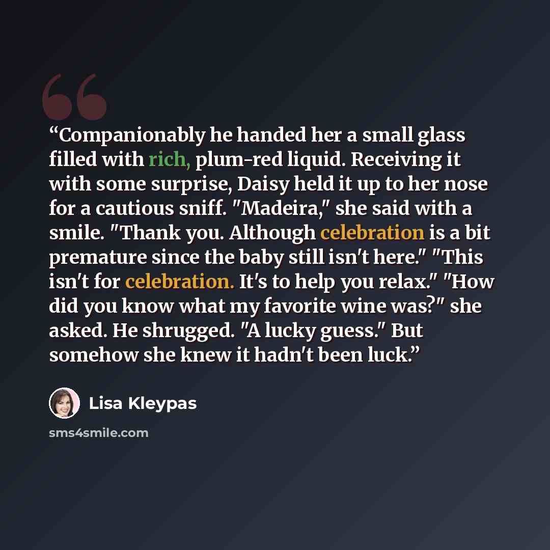 “Companionably he handed her a small glass filled with rich, plum-red liquid. Receiving it with some surprise, Daisy held it up to her nose for a cautious sniff. "Madeira," she said with a smile. "Thank you. Although celebration is a bit premature since the baby still isn't here." "This isn't for…” quote by Lisa Kleypas