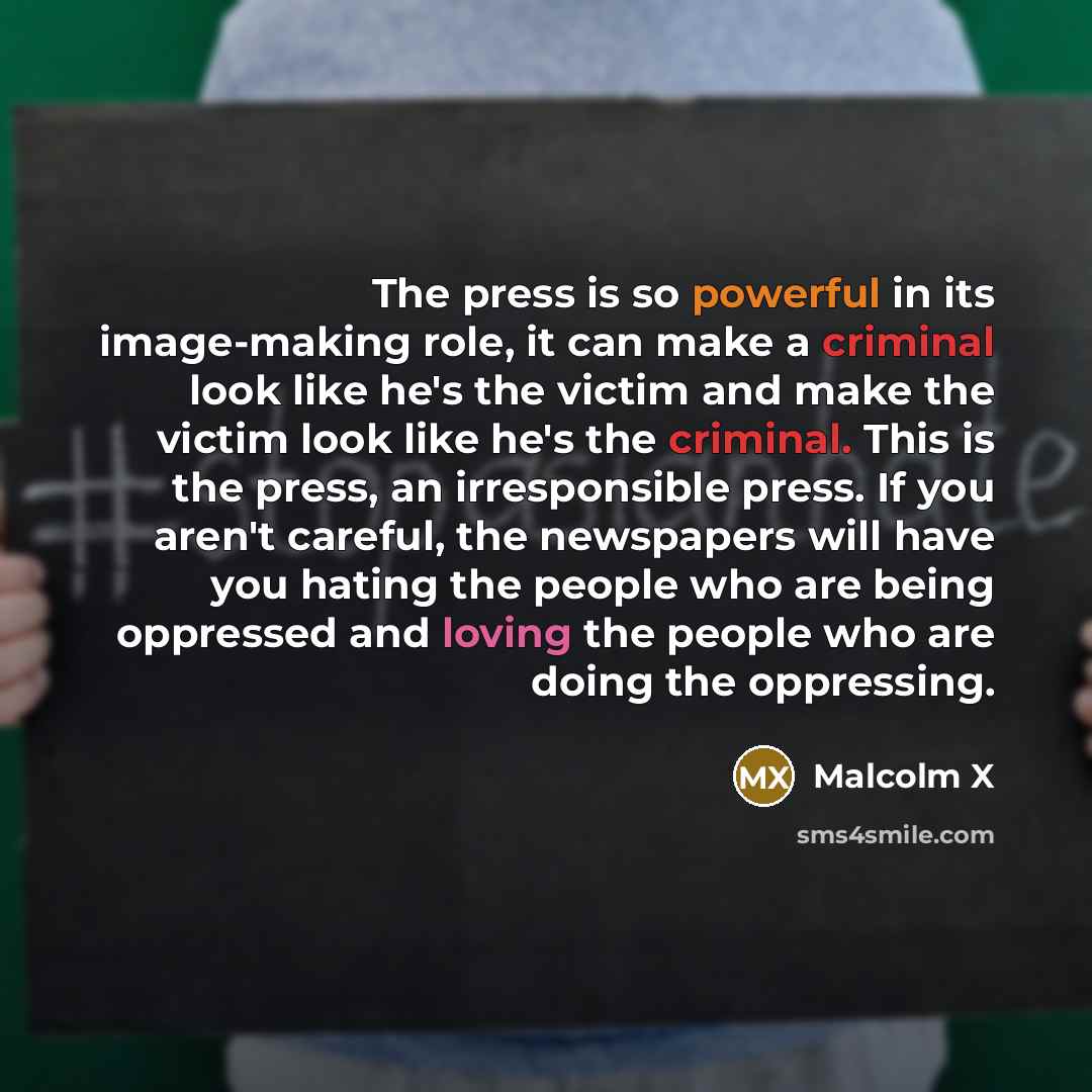 “The press is so powerful in its image-making role, it can make a criminal look like he's the victim and make the victim look like he's the criminal. This is the press, an irresponsible press. If you aren't careful, the newspapers will have you hating the people who are being oppressed and loving…” quote by Malcolm X