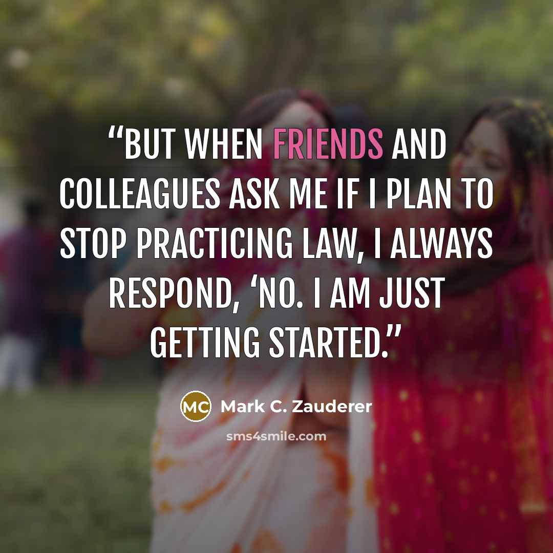 “But when friends and colleagues ask me if I plan to stop practicing law, I always respond, ‘No. I am just getting started.” quote by Mark C. Zauderer