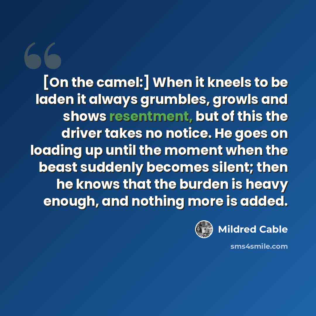 “[On the camel:] When it kneels to be laden it always grumbles, growls and shows resentment, but of this the driver takes no notice. He goes on loading up until the moment when the beast suddenly becomes silent; then he knows that the burden is heavy enough, and nothing more is added.” quote by Mildred Cable
