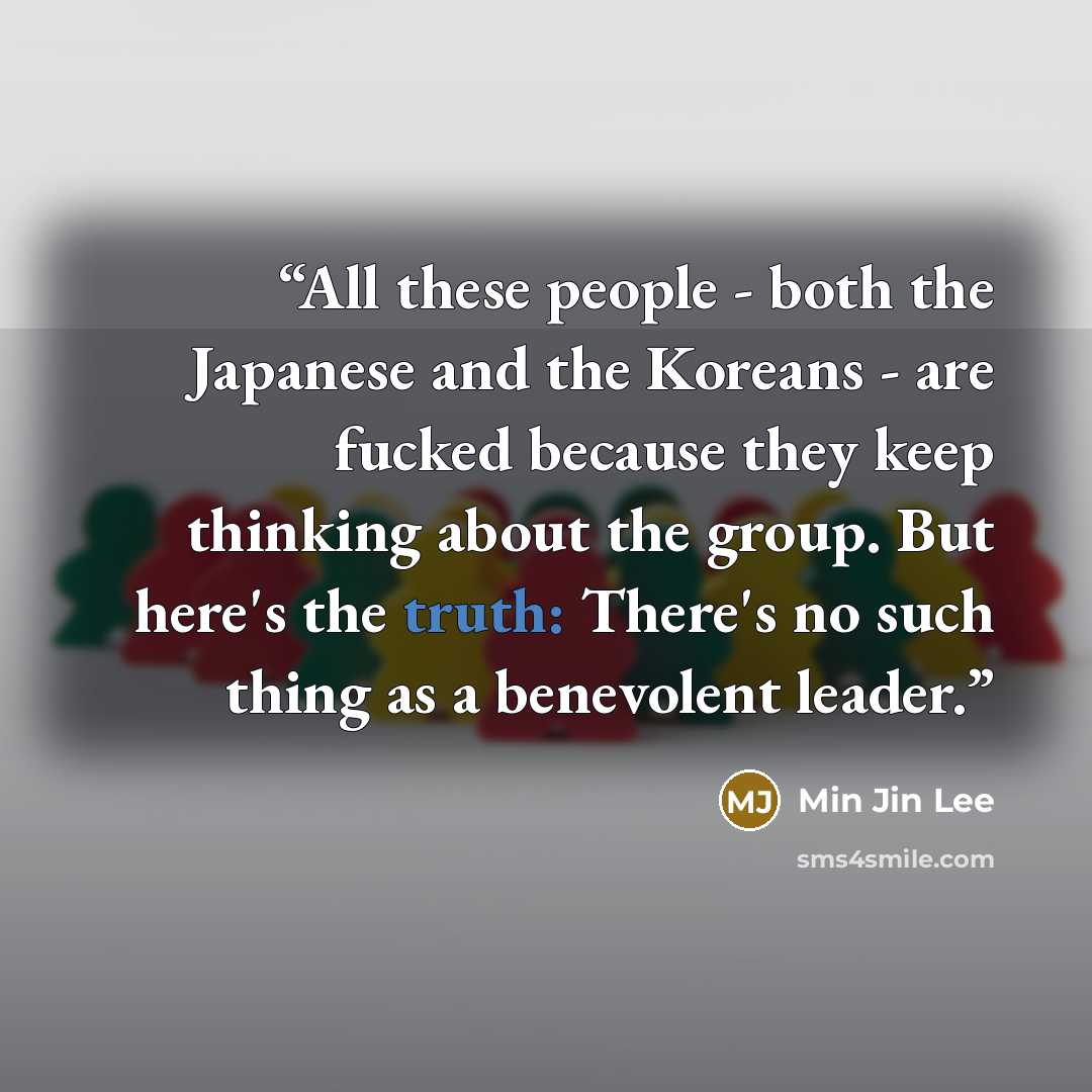 “All these people - both the Japanese and the Koreans - are fucked because they keep thinking about the group. But here's the truth: There's no such thing as a benevolent leader.” quote by Min Jin Lee