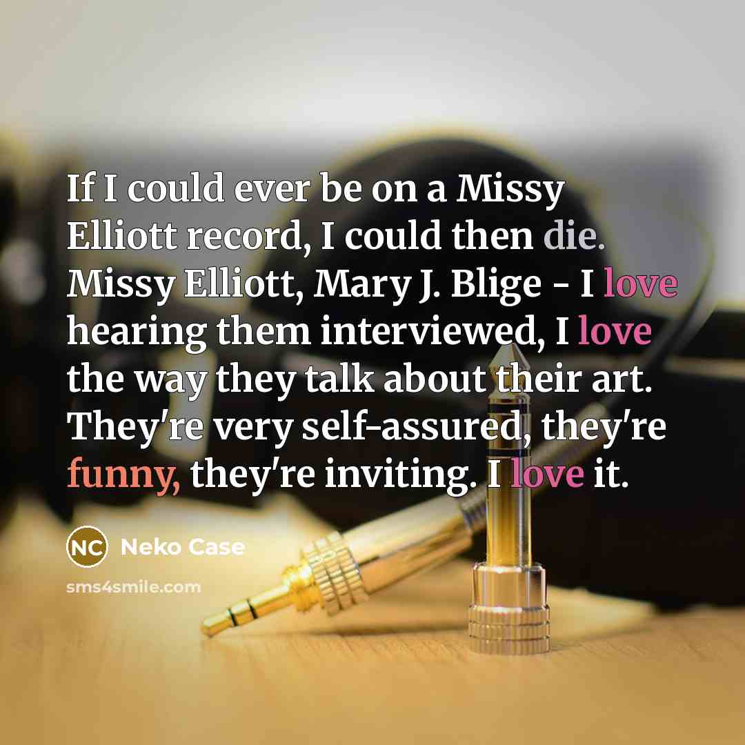 “If I could ever be on a Missy Elliott record, I could then die. Missy Elliott, Mary J. Blige - I love hearing them interviewed, I love the way they talk about their art. They're very self-assured, they're funny, they're inviting. I love it.” quote by Neko Case