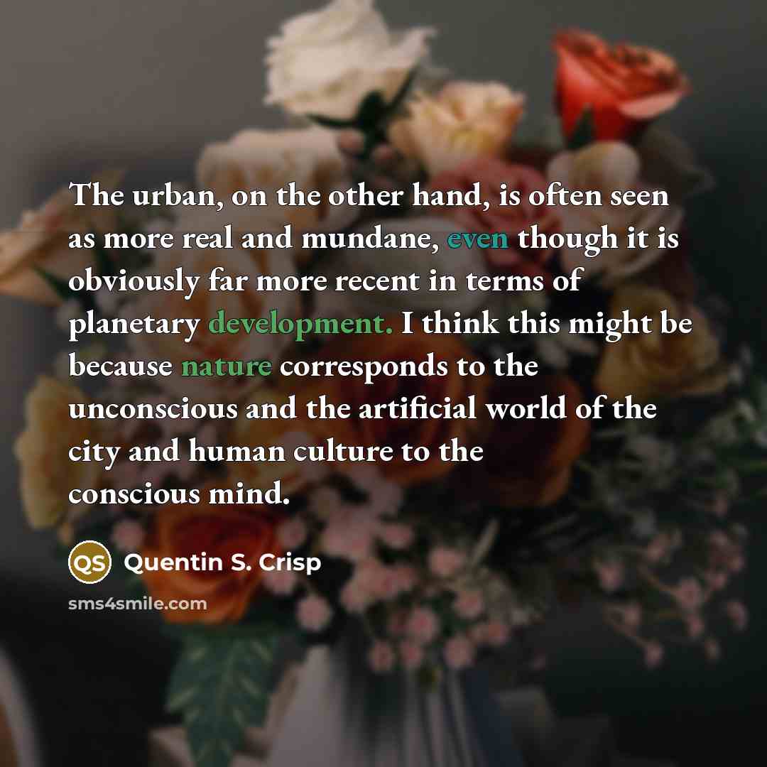 “The urban, on the other hand, is often seen as more real and mundane, even though it is obviously far more recent in terms of planetary development. I think this might be because nature corresponds to the unconscious and the artificial world of the city and human culture to the conscious mind.” quote by Quentin S. Crisp