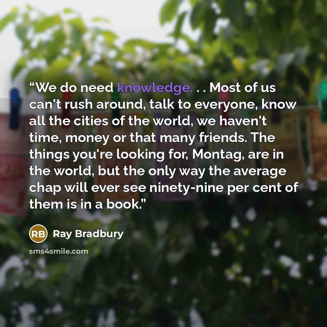 “We do need knowledge. . . Most of us can't rush around, talk to everyone, know all the cities of the world, we haven't time, money or that many friends. The things you're looking for, Montag, are in the world, but the only way the average chap will ever see ninety-nine per cent of them is in a book.” quote by Ray Bradbury