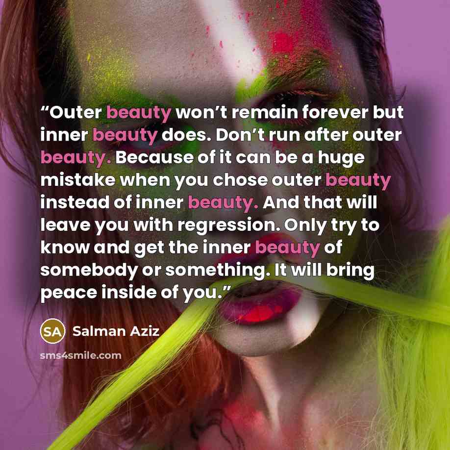 “Outer beauty won’t remain forever but inner beauty does. Don’t run after outer beauty. Because of it can be a huge mistake when you chose outer beauty instead of inner beauty. And that will leave you with regression. Only try to know and get the inner beauty of somebody or something. It will bring…” quote by Salman Aziz